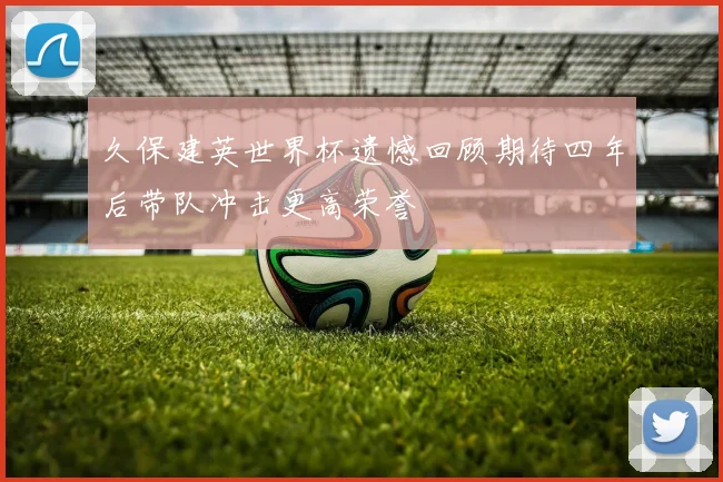 久保建英世界杯遗憾回顾期待四年后带队冲击更高荣誉