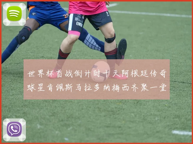 世界杯首战倒计时十天阿根廷传奇球星肯佩斯马拉多纳梅西齐聚一堂预热
