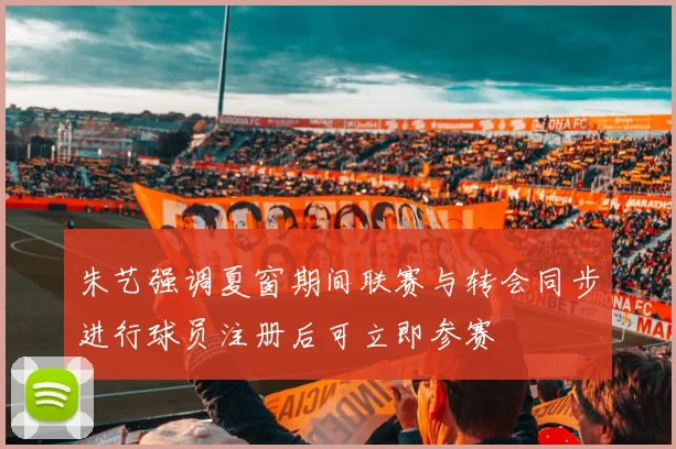 朱艺强调夏窗期间联赛与转会同步进行球员注册后可立即参赛
