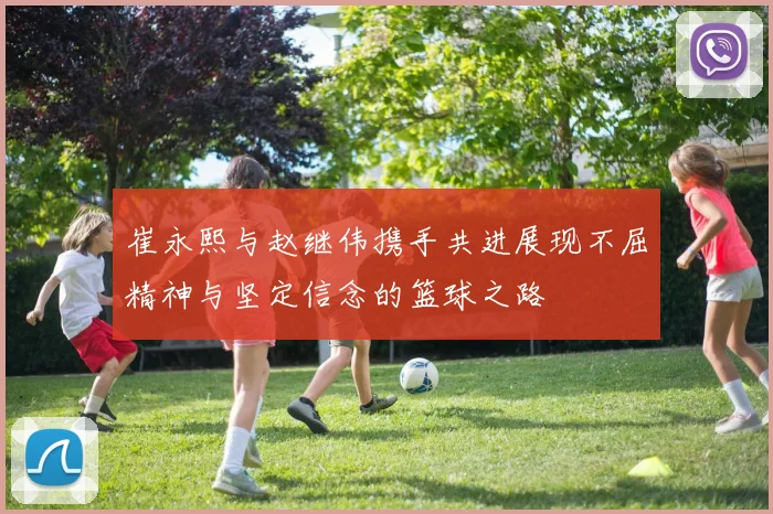 崔永熙与赵继伟携手共进展现不屈精神与坚定信念的篮球之路