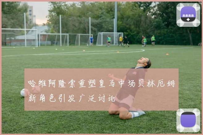 哈维阿隆索重塑皇马中场贝林厄姆新角色引发广泛讨论