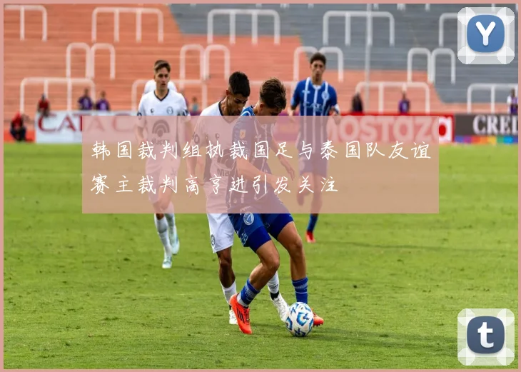 韩国裁判组执裁国足与泰国队友谊赛主裁判高亨进引发关注