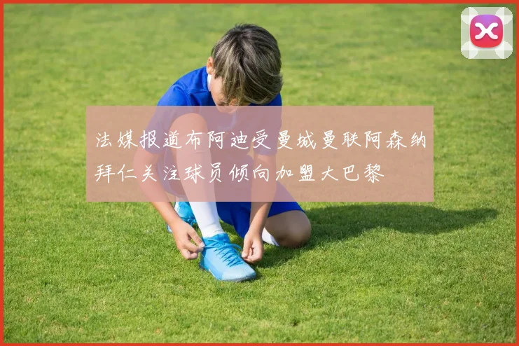 法媒报道布阿迪受曼城曼联阿森纳拜仁关注球员倾向加盟大巴黎