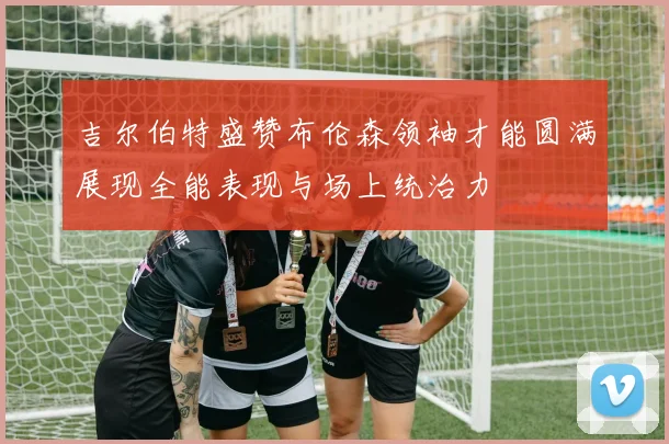吉尔伯特盛赞布伦森领袖才能圆满展现全能表现与场上统治力