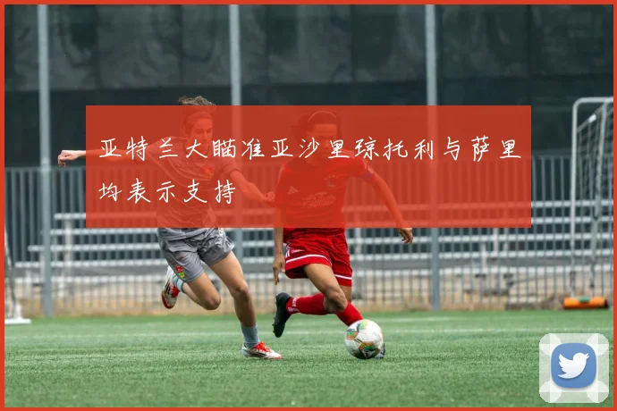 亚特兰大瞄准亚沙里琼托利与萨里均表示支持