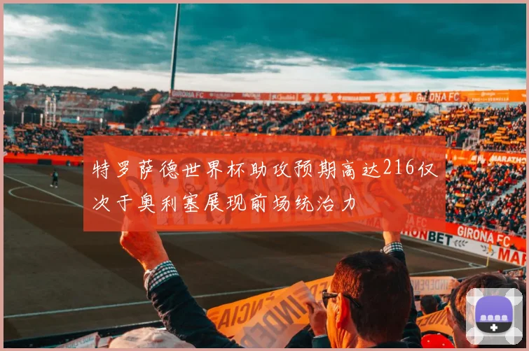 特罗萨德世界杯助攻预期高达216仅次于奥利塞展现前场统治力