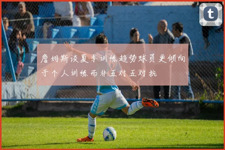 詹姆斯谈夏季训练趋势球员更倾向于个人训练而非五对五对抗