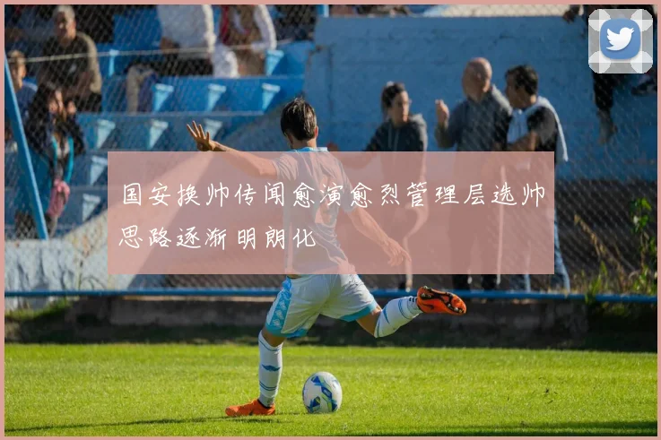国安换帅传闻愈演愈烈管理层选帅思路逐渐明朗化