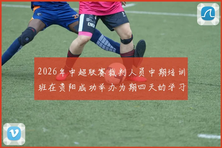 2026年中超联赛裁判人员中期培训班在贵阳成功举办为期四天的学习与交流活动