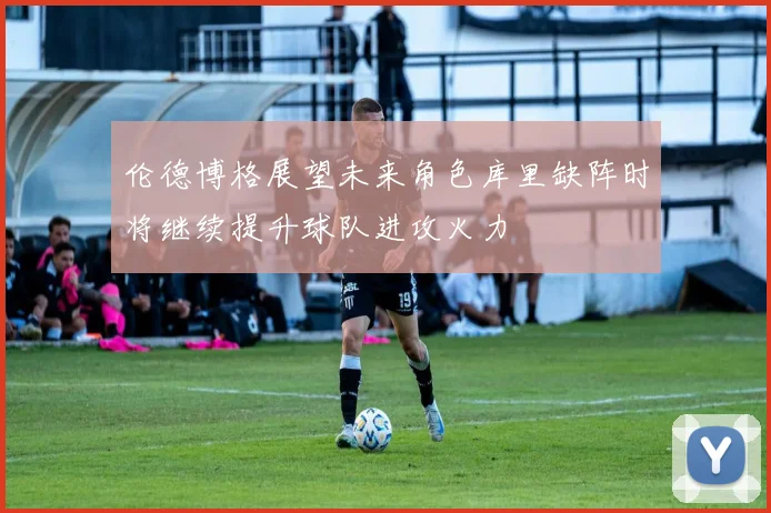 伦德博格展望未来角色库里缺阵时将继续提升球队进攻火力
