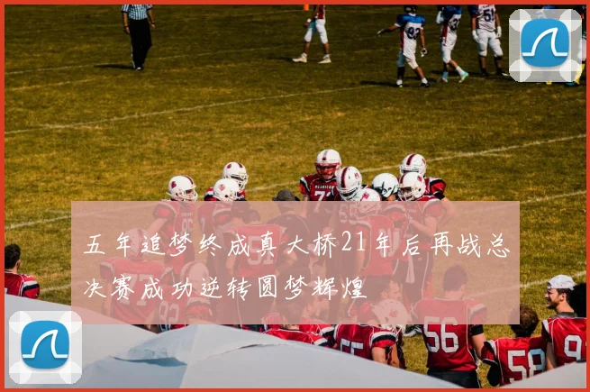 五年追梦终成真大桥21年后再战总决赛成功逆转圆梦辉煌