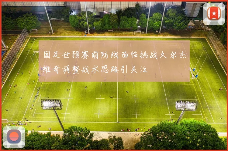 国足世预赛前防线面临挑战久尔杰维奇调整战术思路引关注