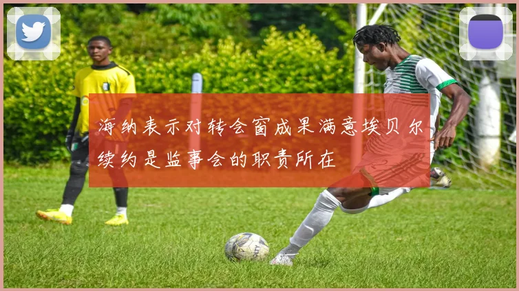 海纳表示对转会窗成果满意埃贝尔续约是监事会的职责所在
