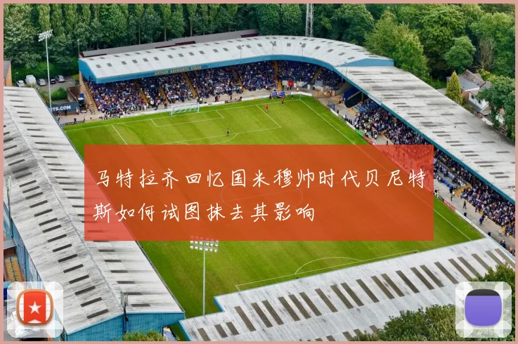 马特拉齐回忆国米穆帅时代贝尼特斯如何试图抹去其影响