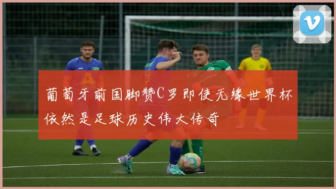 葡萄牙前国脚赞C罗即使无缘世界杯依然是足球历史伟大传奇