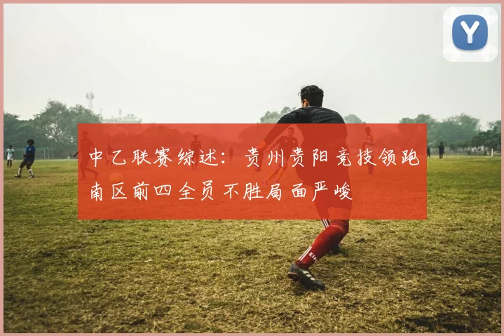 中乙联赛综述：贵州贵阳竞技领跑南区前四全员不胜局面严峻
