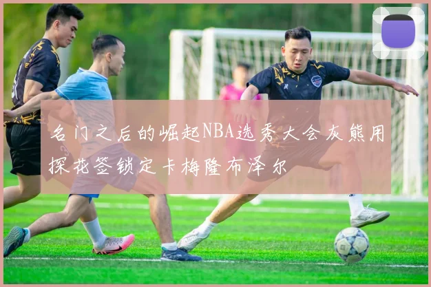 名门之后的崛起NBA选秀大会灰熊用探花签锁定卡梅隆布泽尔