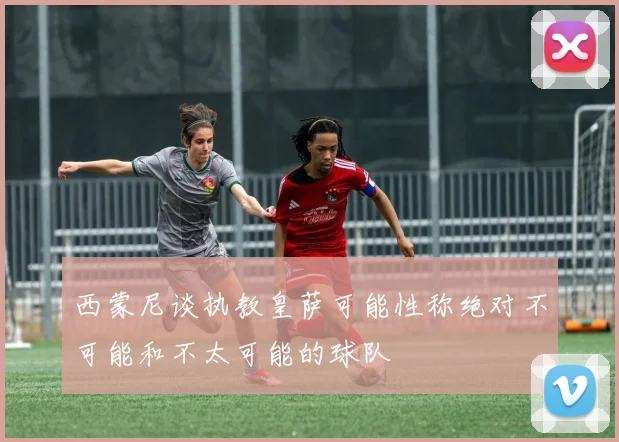 西蒙尼谈执教皇萨可能性称绝对不可能和不太可能的球队