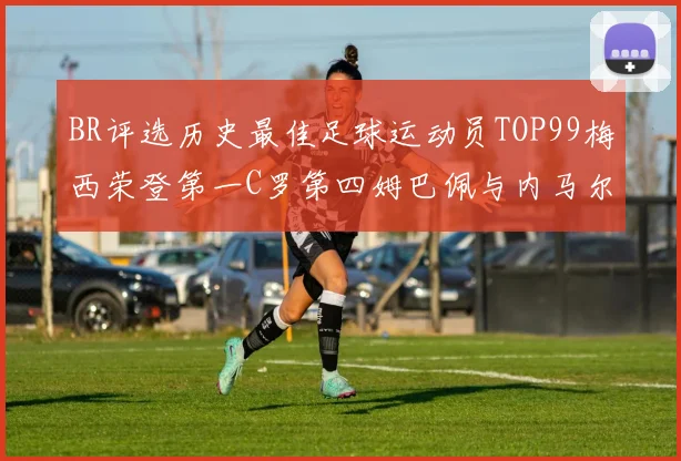 BR评选历史最佳足球运动员TOP99梅西荣登第一C罗第四姆巴佩与内马尔排名解析