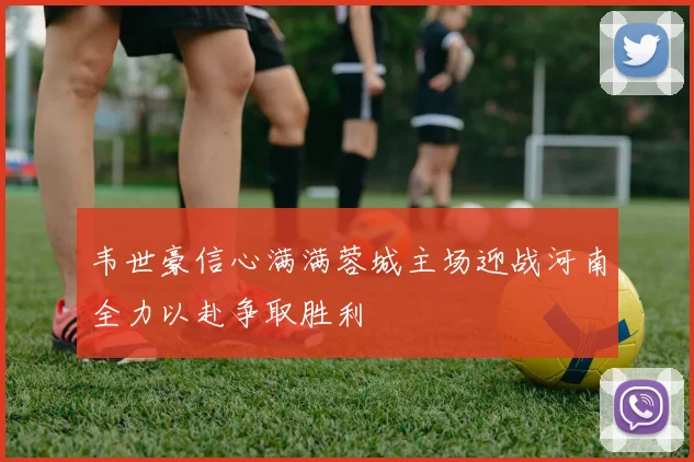 韦世豪信心满满蓉城主场迎战河南全力以赴争取胜利